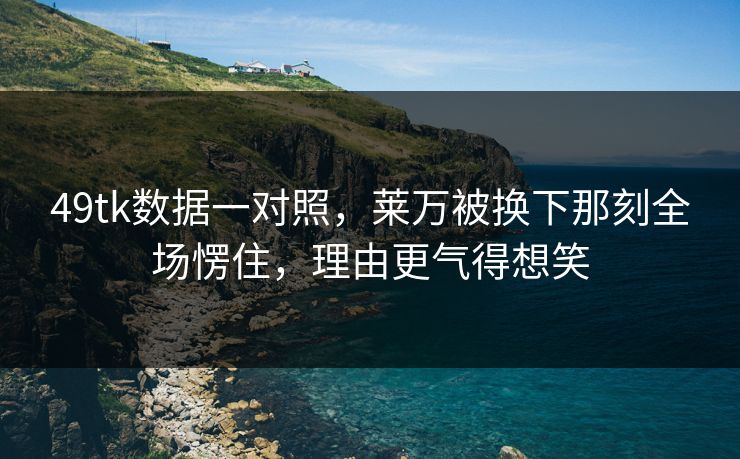 49tk数据一对照，莱万被换下那刻全场愣住，理由更气得想笑