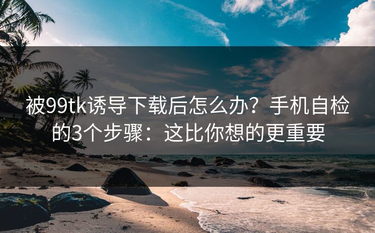 被99tk诱导下载后怎么办？手机自检的3个步骤：这比你想的更重要