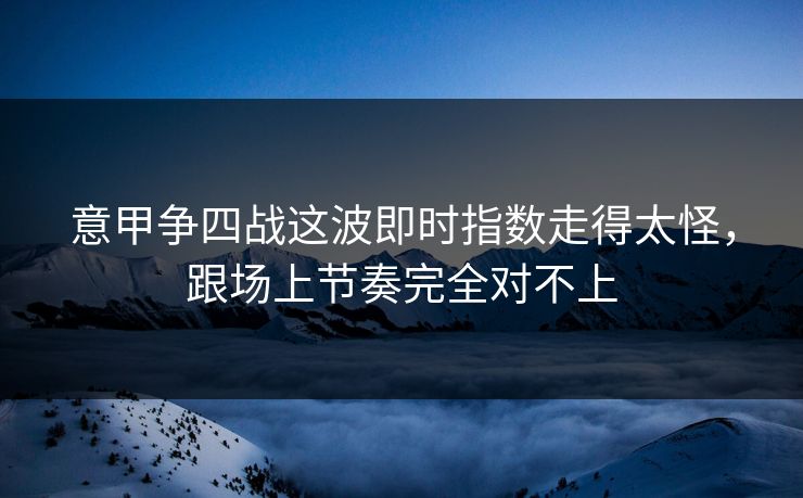 意甲争四战这波即时指数走得太怪，跟场上节奏完全对不上