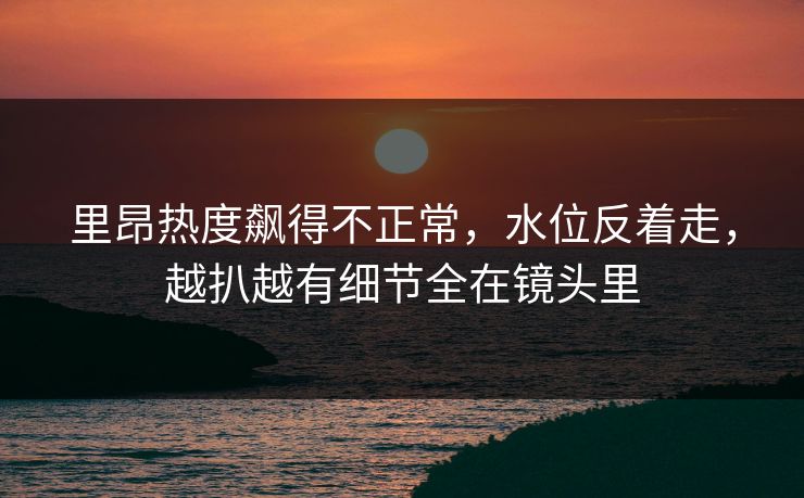 里昂热度飙得不正常，水位反着走，越扒越有细节全在镜头里