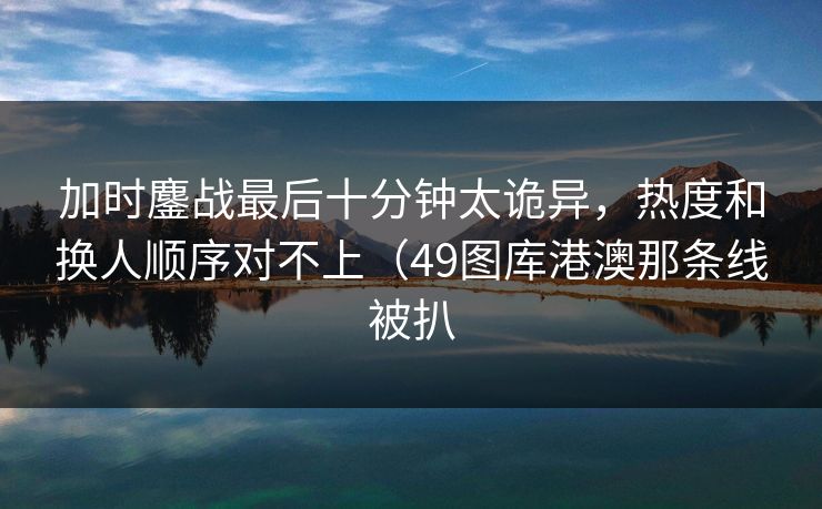 加时鏖战最后十分钟太诡异,热度和换人顺序对不上(49图库港澳那条线被扒 加时鏖战最后十分钟太诡异,热度和换人顺序对不上(49图库港澳那条线被扒