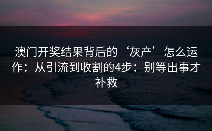 澳门开奖结果背后的‘灰产’怎么运作：从引流到收割的4步：别等出事才补救