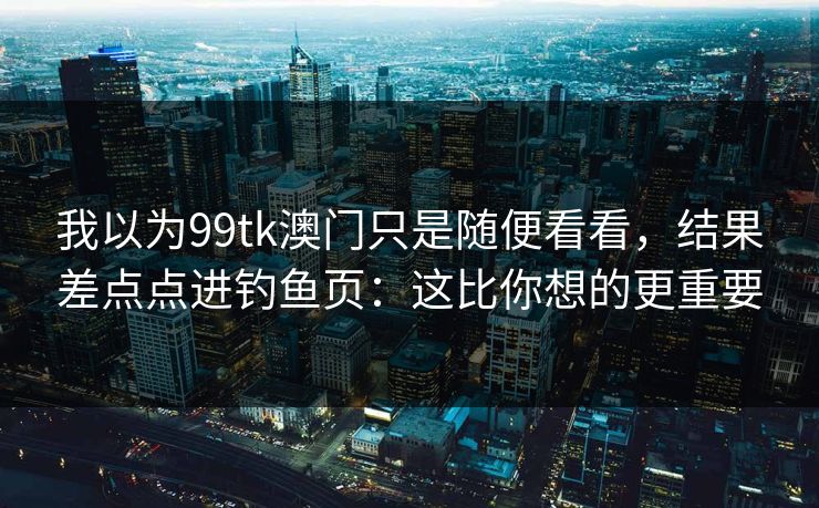 我以为99tk澳门只是随便看看，结果差点点进钓鱼页：这比你想的更重要