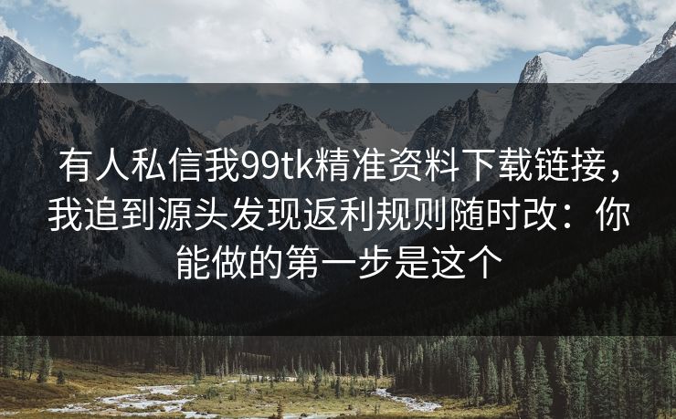 有人私信我99tk精准资料下载链接，我追到源头发现返利规则随时改：你能做的第一步是这个