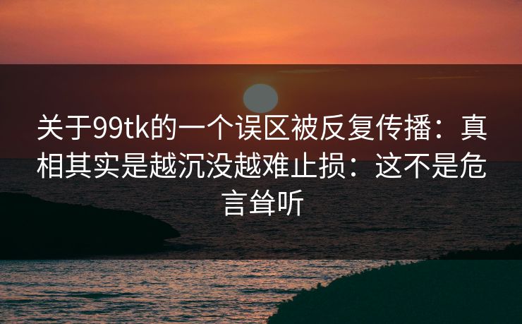 关于99tk的一个误区被反复传播：真相其实是越沉没越难止损：这不是危言耸听