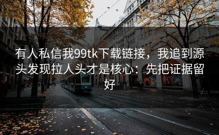 有人私信我99tk下载链接，我追到源头发现拉人头才是核心：先把证据留好