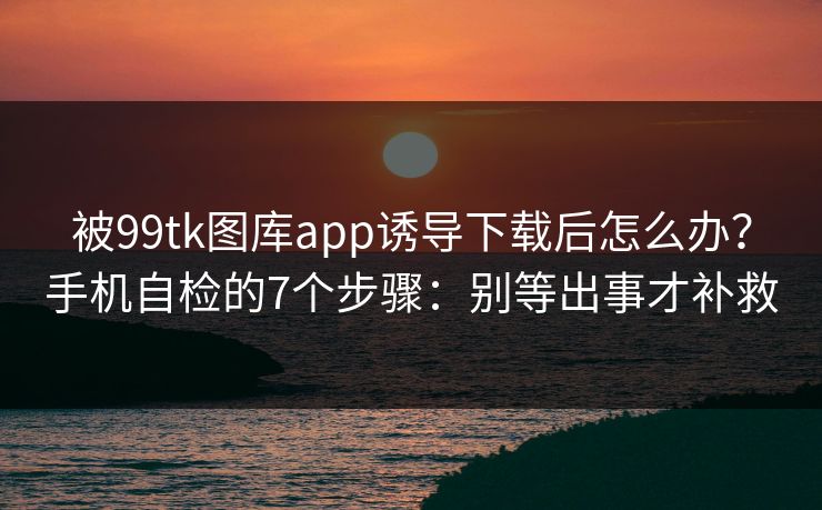被99tk图库app诱导下载后怎么办？手机自检的7个步骤：别等出事才补救