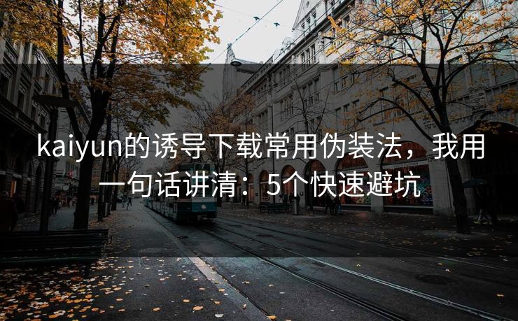 kaiyun的诱导下载常用伪装法，我用一句话讲清：5个快速避坑