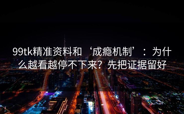 99tk精准资料和‘成瘾机制’：为什么越看越停不下来？先把证据留好