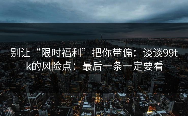别让“限时福利”把你带偏：谈谈99tk的风险点：最后一条一定要看