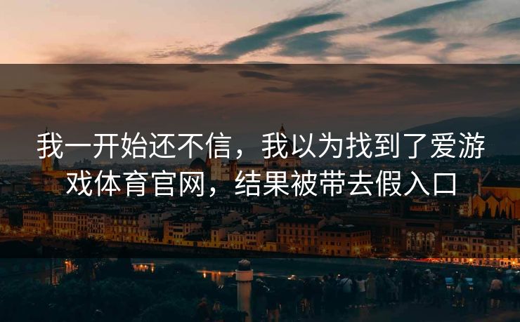 我一开始还不信,我以为找到了爱游戏体育官网,结果被带去假入口 我一开始还不信,我以为找到了爱游戏体育官网,结果被带去假入口